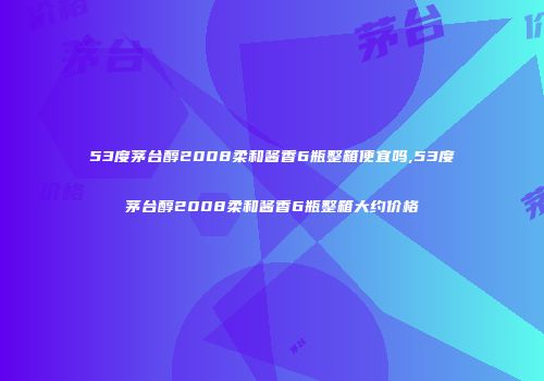 53度茅台醇2008柔和酱香6瓶整箱便宜吗,53度茅台醇2008柔和酱香6瓶整箱大约价格