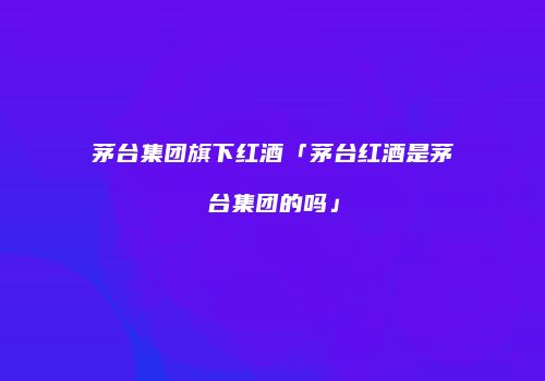 茅台集团旗下红酒「茅台红酒是茅台集团的吗」