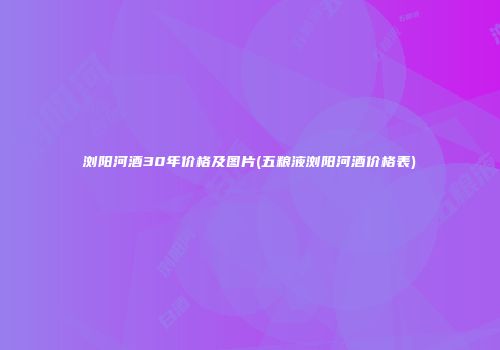 浏阳河酒30年价格及图片(五粮液浏阳河酒价格表)