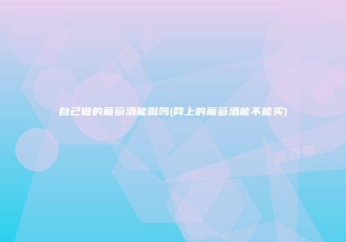 自己做的葡萄酒能喝吗(网上的葡萄酒能不能买)