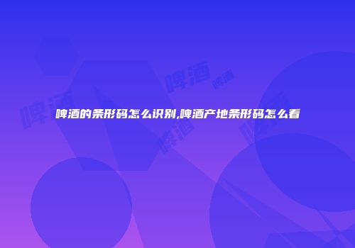 啤酒的条形码怎么识别,啤酒产地条形码怎么看
