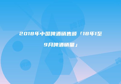 2018年中国啤酒销售额「18年1至9月啤酒销量」