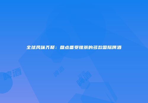 全球风味齐聚：盘点备受推崇的多款国际啤酒