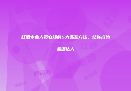 红酒专业人员必知的5大品鉴方法，让你成为品酒达人