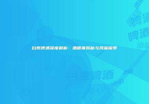 白熊啤酒深度解析：酒精度揭秘与风味探索