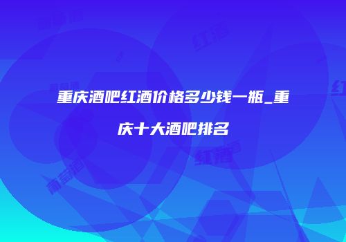 重庆酒吧红酒价格多少钱一瓶_重庆十大酒吧排名