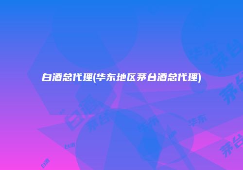 白酒总代理(华东地区茅台酒总代理)