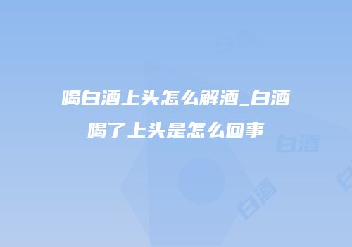 喝白酒上头怎么解酒_白酒喝了上头是怎么回事