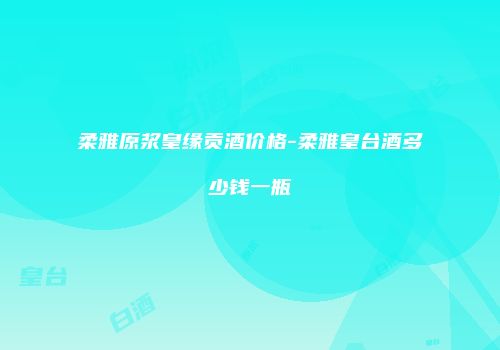 柔雅原浆皇缘贡酒价格-柔雅皇台酒多少钱一瓶