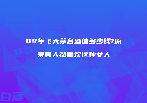 09年飞天茅台酒值多少钱?原来男人都喜欢这种女人
