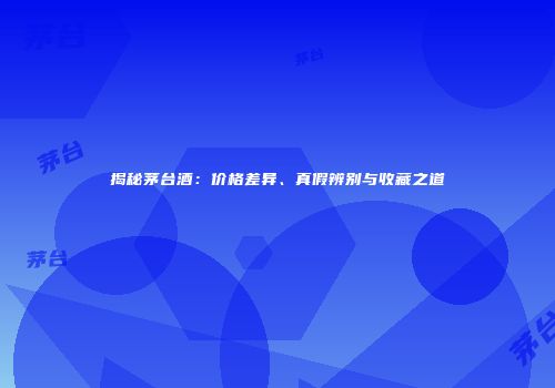 揭秘茅台酒：价格差异、真假辨别与收藏之道
