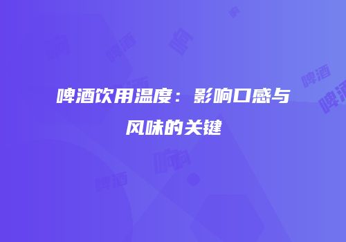 啤酒饮用温度：影响口感与风味的关键