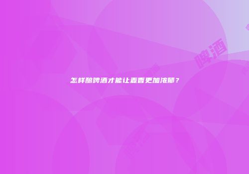怎样酿啤酒才能让麦香更加浓郁？