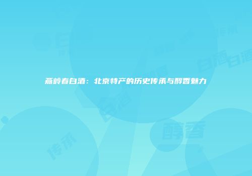 燕岭春白酒：北京特产的历史传承与醇香魅力