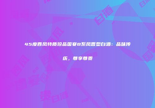 45度西凤特质珍品国宴B系凤香型白酒：品味传统，尊享尊贵