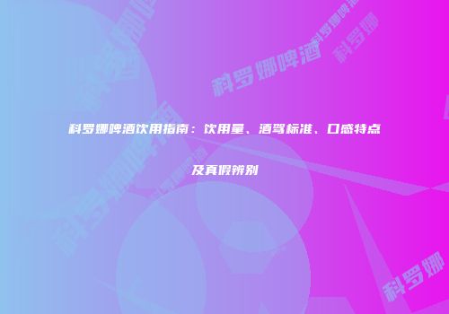 科罗娜啤酒饮用指南：饮用量、酒驾标准、口感特点及真假辨别