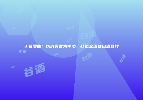 丰谷酒业：以消费者为中心，打造全国性白酒品牌
