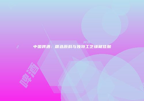 中国啤酒：精选原料与独特工艺铸就佳酿