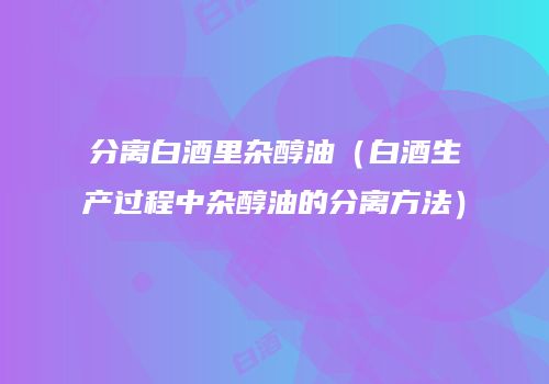 分离白酒里杂醇油（白酒生产过程中杂醇油的分离方法）