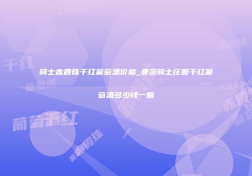 骑士赤霞珠干红葡萄酒价格_曼莎骑士庄园干红葡萄酒多少钱一瓶