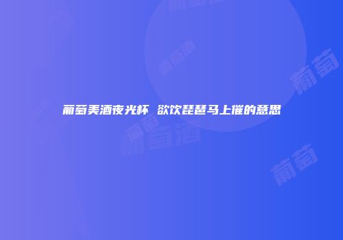 葡萄美酒夜光杯 欲饮琵琶马上催的意思