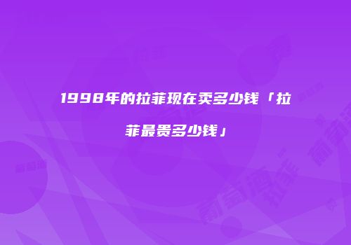 1998年的拉菲现在卖多少钱「拉菲最贵多少钱」