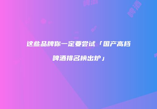 这些品牌你一定要尝试「国产高档啤酒排名榜出炉」