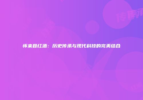 怀来县红酒：历史传承与现代科技的完美结合