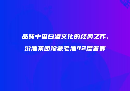 品味中国白酒文化的经典之作,汾酒集团珍藏老酒42度晋都