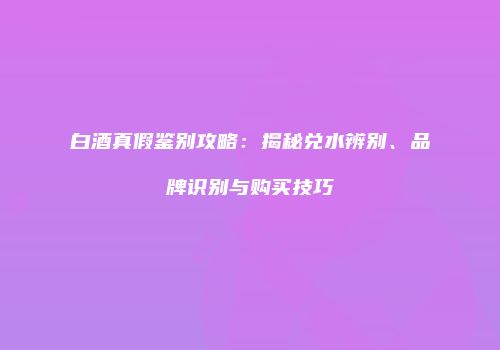 白酒真假鉴别攻略：揭秘兑水辨别、品牌识别与购买技巧