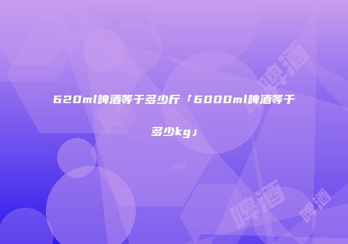 620ml啤酒等于多少斤「6000ml啤酒等于多少kg」