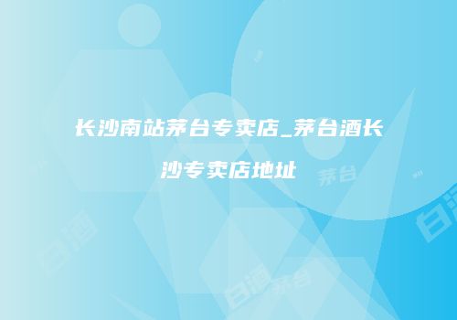 长沙南站茅台专卖店_茅台酒长沙专卖店地址