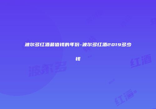 波尔多红酒最值钱的年份-波尔多红酒2019多少钱