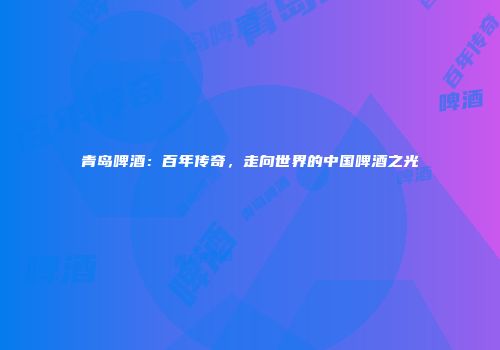 青岛啤酒：百年传奇，走向世界的中国啤酒之光