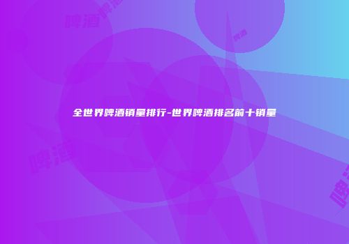全世界啤酒销量排行-世界啤酒排名前十销量