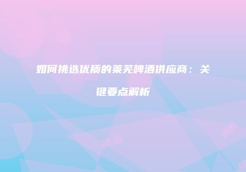 如何挑选优质的莱芜啤酒供应商：关键要点解析