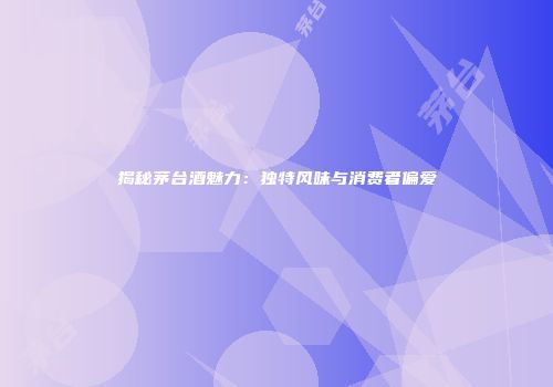 揭秘茅台酒魅力：独特风味与消费者偏爱