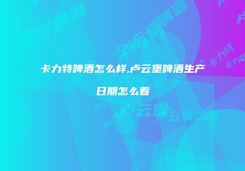 卡力特啤酒怎么样,卢云堡啤酒生产日期怎么看