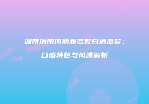 湖南浏阳河酒业多款白酒品鉴：口感特色与风味解析