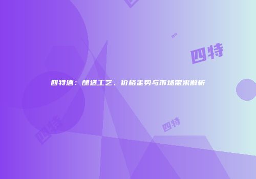 四特酒：酿造工艺、价格走势与市场需求解析
