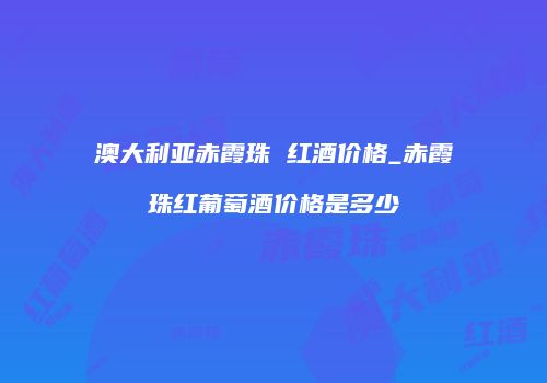 澳大利亚赤霞珠 红酒价格_赤霞珠红葡萄酒价格是多少