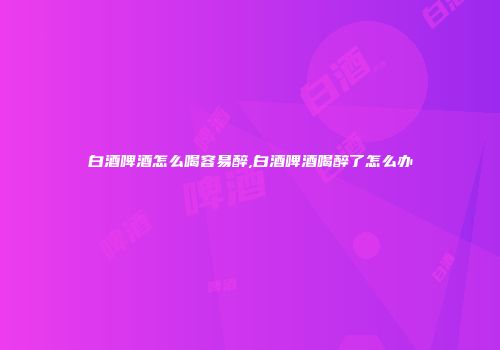白酒啤酒怎么喝容易醉,白酒啤酒喝醉了怎么办