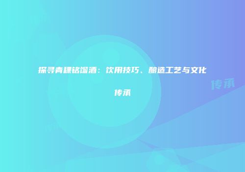 探寻青稞铭馏酒：饮用技巧、酿造工艺与文化传承