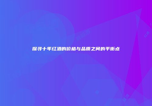 探寻十年红酒的价格与品质之间的平衡点