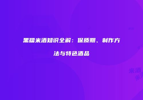 黑糯米酒知识全解：保质期、制作方法与特色酒品
