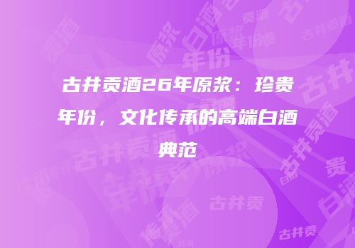 古井贡酒26年原浆：珍贵年份，文化传承的高端白酒典范