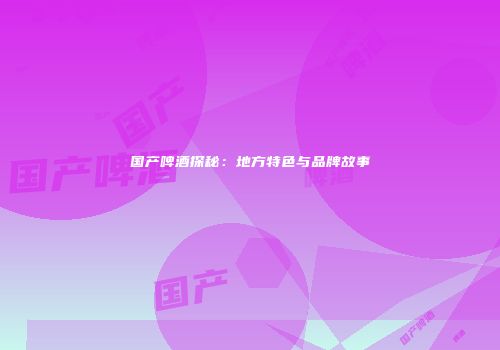 国产啤酒探秘：地方特色与品牌故事