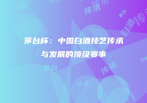 茅台杯：中国白酒技艺传承与发展的顶级赛事