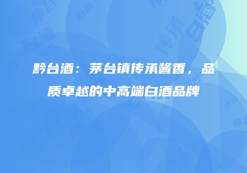 黔台酒：茅台镇传承酱香，品质卓越的中高端白酒品牌