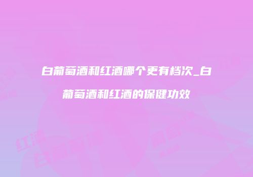 白葡萄酒和红酒哪个更有档次_白葡萄酒和红酒的保健功效